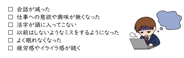 会話が減った、仕事への意欲や興味がなくなった、活字が頭に入ってこない、以前はしないようなミスをするようになった、よく眠れなくなった、疲労感やイライラ感が続く